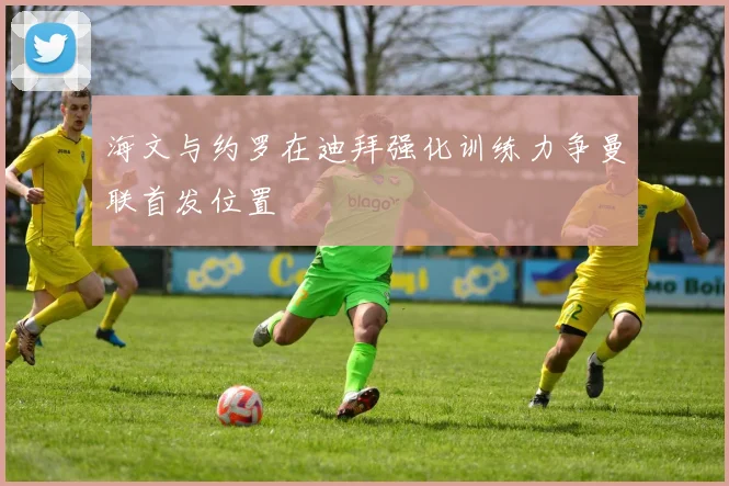 海文与约罗在迪拜强化训练力争曼联首发位置