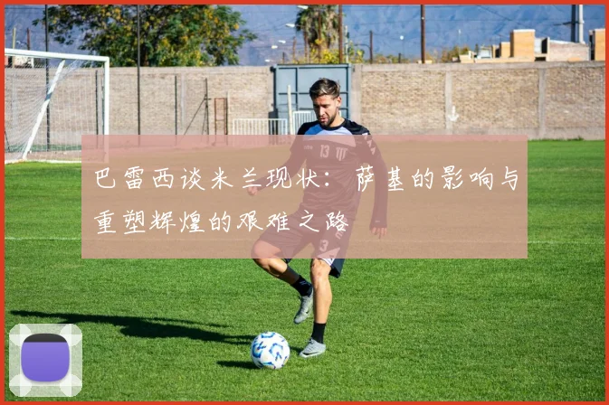 巴雷西谈米兰现状：萨基的影响与重塑辉煌的艰难之路
